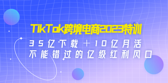 TikTok跨境电商2023特训：35亿下载＋10亿月活，不能错过的亿级红利风口-科景笔记