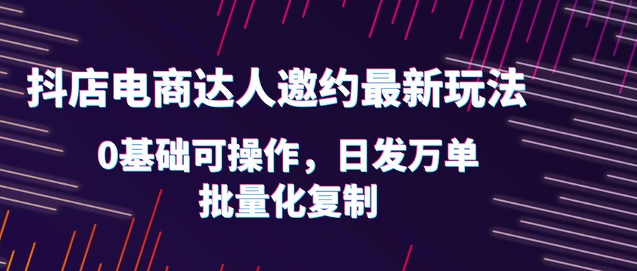 抖店电商达人邀约最新玩法，0基础可操作，日发万单，批量化复制！-科景笔记