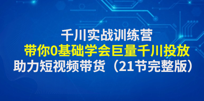 千川实战训练营：带你0基础学会巨量千川投放，助力短视频带货（21节完整…-科景笔记