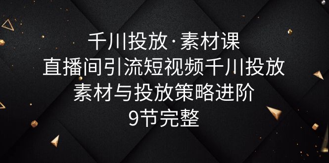 千川投放·素材课：直播间引流短视频千川投放素材与投放策略进阶，9节完整-科景笔记