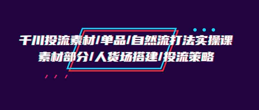 千川投流素材/单品/自然流打法实操培训班，素材部分/人货场搭建/投流策略-科景笔记