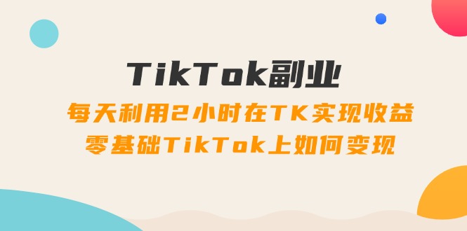 TikTok副业：每天利用2小时在TK实现收益，零基础TikTok上如何变现，34节程-科景笔记