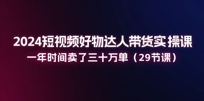 2024短视频好物达人带货实操课：一年时间卖了三十万单（29节课）-科景笔记