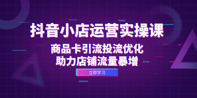 抖音小店运营实操课：商品卡引流投流优化，助力店铺流量暴增-科景笔记