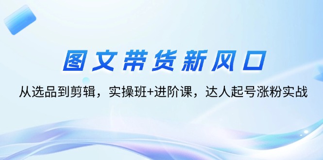 图文带货新风口：从选品到剪辑，实操班+进阶课，达人起号涨粉实战-科景笔记